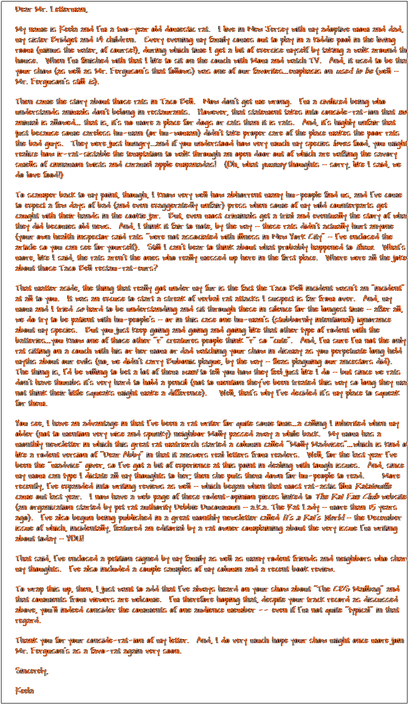Text Box: Dear Mr. Letterman,
My name is Keela and I�m a two-year old domestic rat.&nbsp; I live in New Jersey with my adoptive mom and dad, my sister Bridget and 14 children.&nbsp; Every evening my family comes out to play in a kiddie pool in the living room (minus the water, of course!), during which time I get a bit of exercise myself by taking a walk around the house.&nbsp; When I�m finished with that I like to sit on the couch with Mom and watch TV.&nbsp; And, it used to be that your show (as well as Mr. Ferguson�s that follows) was one of our favorites�emphasis on used to be (well � Mr. Ferguson�s still is).
Then came the story about those rats in Taco Bell.&nbsp; Now don�t get me wrong.&nbsp; I�m a civilized being who understands animals don�t belong in restaurants.&nbsp; However, that statement takes into conside-rat-ion that no animal is allowed� that is, it�s no more a place for dogs or cats than it is rats.&nbsp; And, it�s highly unfair that just because some careless hu-man (or hu-woman) didn�t take proper care of the place makes the poor rats the bad guys.&nbsp; They were just hungry...and if you understood how very much my species loves food, you might realize how ir-rat-sistable the temptation to walk through an open door out of which are wafting the savory smells of cinnamon twists and caramel apple empanadas!&nbsp; (Oh, what yummy thoughts � sorry, like I said, we do love food!)
To scamper back to my point, though, I know very well how abhorrent many hu-people find us, and I�ve come to expect a few days of bad (and even exaggeratedly unfair) press when some of my wild counterparts get caught with their hands in the cookie jar.&nbsp; But, even most criminals get a trial and eventually the story of what they did becomes old news.&nbsp; And, I think it fair to note, by the way � these rats didn�t actually hurt anyone (your own health inspector said rats �were not associated with illness in New York City� � I�ve enclosed the article so you can see for yourself). &nbsp;Still I can�t bear to think about what probably happened to them.&nbsp; What�s more, like I said, the rats aren�t the ones who really messed up here in the first place.&nbsp; Where were all the jokes about those Taco Bell restau-rat-eurs?
That matter aside, the thing that really got under my fur is the fact the Taco Bell incident wasn't an "incident" at all to you.&nbsp; It was an excuse to start a streak of verbal rat attacks I suspect is far from over.&nbsp; And, my mom and I tried so hard to be understanding and sit through these in silence for the longest time � after all, we do try to be patient with hu-people�s � or in this case one hu-man�s (stubbornly intentional) ignorance about my species.&nbsp; But you just keep going and going and going like that other type of rodent with the batteries�you know one of those other �r� creatures people think �r� so �cute�.&nbsp; And, I�m sure I�m not the only rat sitting on a couch with his or her mom or dad watching your show in dismay as you perpetuate long held myths about our evils (no, we didn�t carry Bubonic plague, by the way � fleas plaguing our ancestors did).&nbsp; The thing is, I�d be willing to bet a lot of them want to tell you how they feel just like I do � but since we rats don�t have thumbs it�s very hard to hold a pencil (not to mention they�ve been treated this way so long they may not think their little squeaks might make a difference).&nbsp;&nbsp; Well, that�s why I�ve decided it�s my place to squeak for them.
You see, I have an advantage in that I�ve been a rat writer for quite some time�a calling I inherited when my older (not to mention very wise and spunky) neighbor Molly passed away a while back.&nbsp; My mom has a monthly newsletter in which this great rat matriarch started a column called �Molly Madvises��which is kind of like a rodent version of �Dear Abby� in that it answers real letters from readers. &nbsp;Well, for the last year I�ve been the �madvice� giver, so I�ve got a bit of experience at this point in dealing with tough issues.&nbsp; And, since my mom can type I dictate all my thoughts to her; then she puts them down for hu-people to read.&nbsp;&nbsp;&nbsp; More recently, I�ve expanded into writing reviews as well � which began when that most rat-astic film Ratatouille came out last year.&nbsp; I now have a web page of these rodent-opinion pieces linked to The Rat Fan Club website (an organization started by pet rat authority Debbie Ducommun � a.k.a. The Rat Lady � more than 15 years ago).&nbsp; I�ve also begun being published in a great monthly newsletter called It�s a Rat�s World � the December issue of which, incidentally, featured an editorial by a rat owner complaining about the very issue I�m writing about today � YOU!
That said, I�ve enclosed a petition signed by my family as well as many rodent friends and neighbors who share my thoughts.&nbsp; I�ve also included a couple samples of my column and a recent book review.&nbsp; 
To wrap this up, then, I just want to add that I�ve always heard on your show about �The CBS Mailbag� and that comments from viewers are welcome.&nbsp; I�m therefore hoping that, despite your track record as discussed above, you�ll indeed consider the comments of one audience member -- even if I�m not quite �typical� in that regard.
Thank you for your conside-rat-ion of my letter.&nbsp; And, I do very much hope your show might once more join Mr. Ferguson�s as a favo-rat again very soon.
Sincerely,
Keela
