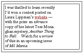 Text Box: I was thrilled to learn recently Id won a contest posted on Laura Lippmans website  with the prize an advance copy of her latest Tess Monaghan mystery, Another Thing to Fall.    Watch for a review of this in an upcoming issue of Mil Mania.  