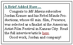 Text Box: A Brief Added Rave
     Congrats to Mil Mania subscriber Jordan Krause and his Rebel Minds Productions, whose 60 min. film, Presence, was selected as a finalist at the American Artist Film Festival in Kansas City. Read the full interview/article here.       Good work, Jordan and company! 