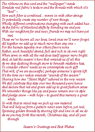 Text Box: The ribbons on this card and the wallpaper insideSimulate real fabrics texture and the threads with which its 
      tied  How each fiber is combinedwoven in with other stringsTo potentially create any number of new things;Wholly different combinations changing with each added hueAs the fabric of Mankind shifts by blending me and youWith our neighbors far and near, friends we may not have yet 
       met,Those weve known all our lives, loved ones well never forget.All together we add up to much more than any one For the human tapestry over others favors none.Rather, each beautiful strand, full and rich in its own rightWhen sewn in with all the rest does itself appear more bright.And, at last the seasons here that reminds us of all thisAs we stop dashing through snow to beneath mistletoe kiss, 
To consider others needs as we contemplate each giftThat will, if we are successful, perhaps someones spirits lift.Its the time our radios emanate sounds of the seasonSharing how one Silent Night ushered in the very reason
We still celebrate this date over two thousand years henceAnd declare that red and green add up to great fashion sense.We remember things like joy and peace remain ever in styleAnd pledge anew  with hope  to guard this memory a great 
       while.So with that in mind may we pick up raw materialThat will help us form a pattern never seen before, yet real,Spinning golden threads by sharing life and love in all we doAs we journey forth this month, Christmas day, and all year 
       through.                      
                         Seasons Greetings and Best Wishes