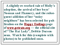 Text Box:    A slightly re-worked tale of Mollys adoption, the arrival of her boys Noonan and Flannery, and the subsequent addition of her noisy neighbors has been selected for publication on the Happy Endings page of www.petrats.org  the official site of The Rat Lady, Debbie Ducommun.  Watch for this (complete with photos) to be published soon.