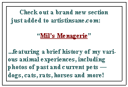 Text Box: Check out a brand new section                       
  just added to artistinsane.com:Mils Menagerie...featuring a brief history of my various animal experiences, including photos of past and current pets  dogs, cats, rats, horses and more!