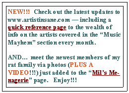 Text Box: NEW!!!  Check out the latest updates to www.artistinsane.com  including a quick reference page to the wealth of info on the artists covered in the Music Mayhem section every month.   
AND meet the newest members of my rat family via photos (PLUS A VIDEO!!!) just added to the Mils Menagerie page.   Enjoy!!!
