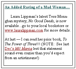 Text Box: An Added Raving of a Mad Woman          Laura Lippmans latest Tess Monaghan mystery, No Good Deeds, is now available...go to your local bookstore or www.lauralippman.com for more details.     At last  I can read her prior book, To The Power of Three!!! (NOTE:  See last Decs Mil Mania lest that statement sound even crazier than youd expect from an artistinsane!)